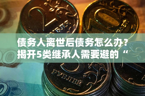 武汉债务人离世后债务怎么办？揭开5类继承人需要避的“坑”