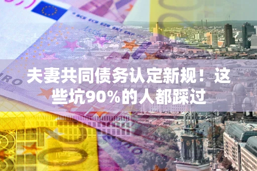 武汉夫妻共同债务认定新规！这些坑90%的人都踩过
