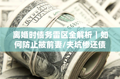武汉离婚时债务雷区全解析｜如何防止被前妻/夫坑惨还债？
